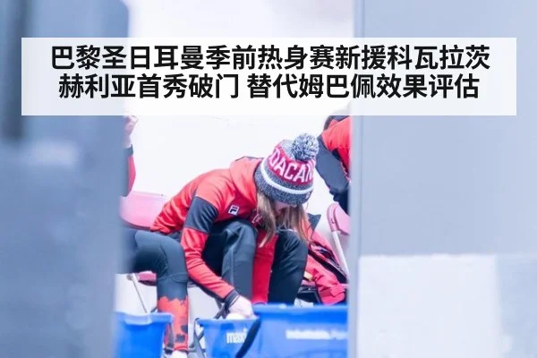 巴黎圣日耳曼季前热身赛新援科瓦拉茨赫利亚首秀破门 替代姆巴佩效果评估